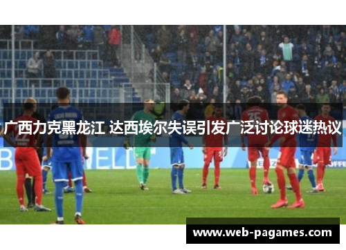 广西力克黑龙江 达西埃尔失误引发广泛讨论球迷热议