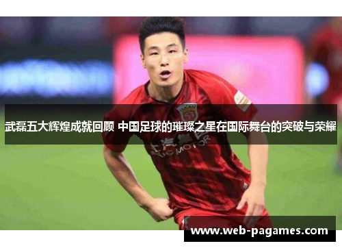 武磊五大辉煌成就回顾 中国足球的璀璨之星在国际舞台的突破与荣耀