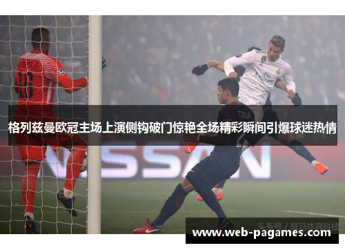 格列兹曼欧冠主场上演侧钩破门惊艳全场精彩瞬间引爆球迷热情